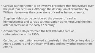 • Cardiac catheterization is an invasive procedure that has evolved over
the past four centuries. Although the description of circulation by
William Harvey was the cornerstone of cardiac hemodynamics.
• Stephen Hales can be considered the pioneer of cardiac
hemodynamics and cardiac catheterization as he measured the first
arterial pressure in the early 17 century.
• Zimmermann HA performed the first left-sided cardiac
catheterization in the 1950s.
• Cardiac catheterization evolved extensively in the 20th century due to
Andre Cournard and Dickinson Williams and many other researchers'
efforts.
 
