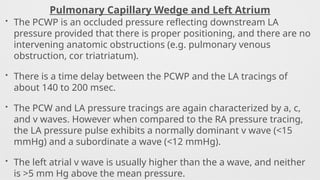 Pulmonary Capillary Wedge and Left Atrium
• The PCWP is an occluded pressure reflecting downstream LA
pressure provided that there is proper positioning, and there are no
intervening anatomic obstructions (e.g. pulmonary venous
obstruction, cor triatriatum).
• There is a time delay between the PCWP and the LA tracings of
about 140 to 200 msec.
• The PCW and LA pressure tracings are again characterized by a, c,
and v waves. However when compared to the RA pressure tracing,
the LA pressure pulse exhibits a normally dominant v wave (<15
mmHg) and a subordinate a wave (<12 mmHg).
• The left atrial v wave is usually higher than the a wave, and neither
is >5 mm Hg above the mean pressure.
 