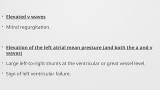 • Elevated v waves
• Mitral regurgitation.
• Elevation of the left atrial mean pressure (and both the a and v
waves)
• Large left-to-right shunts at the ventricular or great vessel level.
• Sign of left ventricular failure.
 