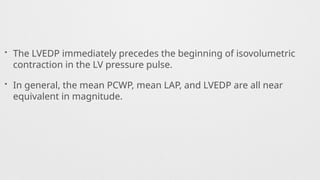 • The LVEDP immediately precedes the beginning of isovolumetric
contraction in the LV pressure pulse.
• In general, the mean PCWP, mean LAP, and LVEDP are all near
equivalent in magnitude.
 