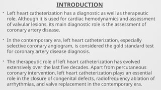 INTRODUCTION
• Left heart catheterization has a diagnostic as well as therapeutic
role. Although it is used for cardiac hemodynamics and assessment
of valvular lesions, its main diagnostic role is the assessment of
coronary artery disease.
• In the contemporary era, left heart catheterization, especially
selective coronary angiogram, is considered the gold standard test
for coronary artery disease diagnosis.
• The therapeutic role of left heart catheterization has evolved
extensively over the last five decades. Apart from percutaneous
coronary intervention, left heart catheterization plays an essential
role in the closure of congenital defects, radiofrequency ablation of
arrhythmias, and valve replacement in the contemporary era.
 