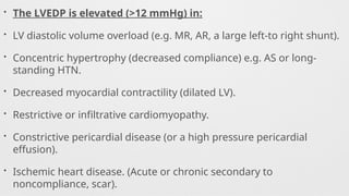 • The LVEDP is elevated (>12 mmHg) in:
• LV diastolic volume overload (e.g. MR, AR, a large left-to right shunt).
• Concentric hypertrophy (decreased compliance) e.g. AS or long-
standing HTN.
• Decreased myocardial contractility (dilated LV).
• Restrictive or infiltrative cardiomyopathy.
• Constrictive pericardial disease (or a high pressure pericardial
effusion).
• Ischemic heart disease. (Acute or chronic secondary to
noncompliance, scar).
 