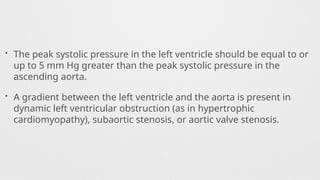• The peak systolic pressure in the left ventricle should be equal to or
up to 5 mm Hg greater than the peak systolic pressure in the
ascending aorta.
• A gradient between the left ventricle and the aorta is present in
dynamic left ventricular obstruction (as in hypertrophic
cardiomyopathy), subaortic stenosis, or aortic valve stenosis.
 