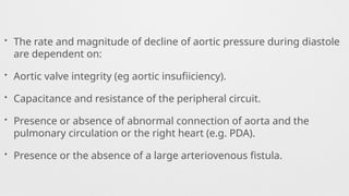 • The rate and magnitude of decline of aortic pressure during diastole
are dependent on:
• Aortic valve integrity (eg aortic insufiiciency).
• Capacitance and resistance of the peripheral circuit.
• Presence or absence of abnormal connection of aorta and the
pulmonary circulation or the right heart (e.g. PDA).
• Presence or the absence of a large arteriovenous fistula.
 