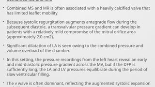Combined MS and MR.
• Combined MS and MR is often associated with a heavily calcified valve that
has limited leaflet mobility.
• Because systolic regurgitation augments antegrade flow during the
subsequent diastole, a transvalvular pressure gradient can develop in
patients with a relatively mild compromise of the mitral orifice area
(approximately 2.0 cm2).
• Significant dilatation of LA is seen owing to the combined pressure and
volume overload of the chamber.
• In this setting, the pressure recordings from the left heart reveal an early
and mid-diastolic pressure gradient across the MV, but if the DFP is
sufficiently long, the LA and LV pressures equilibrate during the period of
slow ventricular filling.
• The v wave is often dominant, reflecting the augmented systolic expansion
 