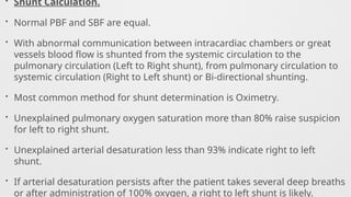 • Shunt Calculation.
• Normal PBF and SBF are equal.
• With abnormal communication between intracardiac chambers or great
vessels blood flow is shunted from the systemic circulation to the
pulmonary circulation (Left to Right shunt), from pulmonary circulation to
systemic circulation (Right to Left shunt) or Bi-directional shunting.
• Most common method for shunt determination is Oximetry.
• Unexplained pulmonary oxygen saturation more than 80% raise suspicion
for left to right shunt.
• Unexplained arterial desaturation less than 93% indicate right to left
shunt.
• If arterial desaturation persists after the patient takes several deep breaths
or after administration of 100% oxygen, a right to left shunt is likely.
 