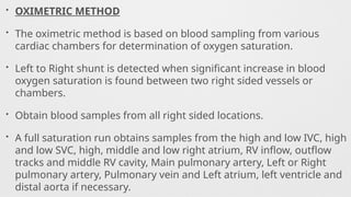 • OXIMETRIC METHOD
• The oximetric method is based on blood sampling from various
cardiac chambers for determination of oxygen saturation.
• Left to Right shunt is detected when significant increase in blood
oxygen saturation is found between two right sided vessels or
chambers.
• Obtain blood samples from all right sided locations.
• A full saturation run obtains samples from the high and low IVC, high
and low SVC, high, middle and low right atrium, RV inflow, outflow
tracks and middle RV cavity, Main pulmonary artery, Left or Right
pulmonary artery, Pulmonary vein and Left atrium, left ventricle and
distal aorta if necessary.
 