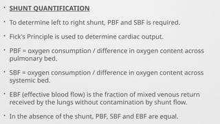 • SHUNT QUANTIFICATION
• To determine left to right shunt, PBF and SBF is required.
• Fick's Principle is used to determine cardiac output.
• PBF = oxygen consumption / difference in oxygen content across
pulmonary bed.
• SBF = oxygen consumption / difference in oxygen content across
systemic bed.
• EBF (effective blood flow) is the fraction of mixed venous return
received by the lungs without contamination by shunt flow.
• In the absence of the shunt, PBF, SBF and EBF are equal.
 