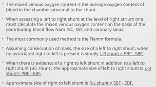 • The mixed venous oxygen content is the average oxygen content of
blood in the chamber proximal to the shunt.
• When assessing a left to right shunt at the level of right atrium one
must calculate the mixed venous oxygen content on the basis of the
contributing blood flow from IVC, SVC and coronary sinus.
• The most commonly used method is the Flamm formula.
• Assuming conservation of mass, the size of a left to right shunt, when
no associated right to left is present is simply L-R shunt = PBF - SBF.
• When there is evidence of a right to left shunt in addition to a left to
right shunt (BD shunt), the approximate size of left to right shunt is L-R
shunt= PBF - EBF.
• Approximate size of right to left shunt is R-L shunt = SBF - EBF.
 