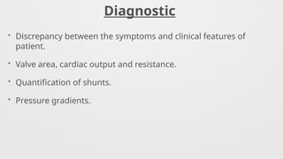 Diagnostic
• Discrepancy between the symptoms and clinical features of
patient.
• Valve area, cardiac output and resistance.
• Quantification of shunts.
• Pressure gradients.
 