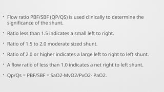 • Flow ratio PBF/SBF (QP/QS) is used clinically to determine the
significance of the shunt.
• Ratio less than 1.5 indicates a small left to right.
• Ratio of 1.5 to 2.0 moderate sized shunt.
• Ratio of 2.0 or higher indicates a large left to right to left shunt.
• A flow ratio of less than 1.0 indicates a net right to left shunt.
• Qp/Qs = PBF/SBF = SaO2-MvO2/PvO2- PaO2.
 