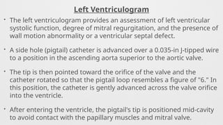 Left Ventriculogram
• The left ventriculogram provides an assessment of left ventricular
systolic function, degree of mitral regurgitation, and the presence of
wall motion abnormality or a ventricular septal defect.
• A side hole (pigtail) catheter is advanced over a 0.035-in J-tipped wire
to a position in the ascending aorta superior to the aortic valve.
• The tip is then pointed toward the orifice of the valve and the
catheter rotated so that the pigtail loop resembles a figure of "6." In
this position, the catheter is gently advanced across the valve orifice
into the ventricle.
• After entering the ventricle, the pigtail's tip is positioned mid-cavity
to avoid contact with the papillary muscles and mitral valve.
 