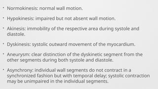 • Normokinesis: normal wall motion.
• Hypokinesis: impaired but not absent wall motion.
• Akinesis: immobility of the respective area during systole and
diastole.
• Dyskinesis: systolic outward movement of the myocardium.
• Aneurysm: clear distinction of the dyskinetic segment from the
other segments during both systole and diastole.
• Asynchrony: individual wall segments do not contract in a
synchronized fashion but with temporal delay; systolic contraction
may be unimpaired in the individual segments.
 