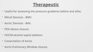 Therapeutic
• Useful for assessing the pressure gradients before and after,
• Mitral Stenosis - BMV.
• Aortic Stenosis - BAV.
• PDA device closure.
• HOCM-alcohol septal ablation.
• Cooarctation of Aorta.
• Aorto Pulmonary Window closure.
 