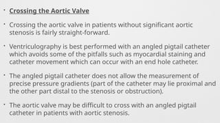 • Crossing the Aortic Valve
• Crossing the aortic valve in patients without significant aortic
stenosis is fairly straight-forward.
• Ventriculography is best performed with an angled pigtail catheter
which avoids some of the pitfalls such as myocardial staining and
catheter movement which can occur with an end hole catheter.
• The angled pigtail catheter does not allow the measurement of
precise pressure gradients (part of the catheter may lie proximal and
the other part distal to the stenosis or obstruction).
• The aortic valve may be difficult to cross with an angled pigtail
catheter in patients with aortic stenosis.
 