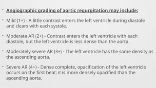 • Angiographic grading of aortic regurgitation may include:
• Mild (1+) - A little contrast enters the left ventricle during diastole
and clears with each systole.
• Moderate AR (2+) - Contrast enters the left ventricle with each
diastole, but the left ventricle is less dense than the aorta.
• Moderately severe AR (3+) - The left ventricle has the same density as
the ascending aorta.
• Severe AR (4+) - Dense complete, opacification of the left ventricle
occurs on the first beat; it is more densely opacified than the
ascending aorta.
 