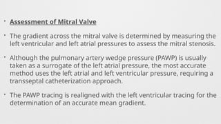 • Assessment of Mitral Valve
• The gradient across the mitral valve is determined by measuring the
left ventricular and left atrial pressures to assess the mitral stenosis.
• Although the pulmonary artery wedge pressure (PAWP) is usually
taken as a surrogate of the left atrial pressure, the most accurate
method uses the left atrial and left ventricular pressure, requiring a
transseptal catheterization approach.
• The PAWP tracing is realigned with the left ventricular tracing for the
determination of an accurate mean gradient.
 