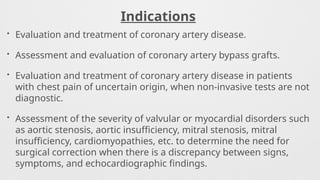 Indications
• Evaluation and treatment of coronary artery disease.
• Assessment and evaluation of coronary artery bypass grafts.
• Evaluation and treatment of coronary artery disease in patients
with chest pain of uncertain origin, when non-invasive tests are not
diagnostic.
• Assessment of the severity of valvular or myocardial disorders such
as aortic stenosis, aortic insufficiency, mitral stenosis, mitral
insufficiency, cardiomyopathies, etc. to determine the need for
surgical correction when there is a discrepancy between signs,
symptoms, and echocardiographic findings.
 