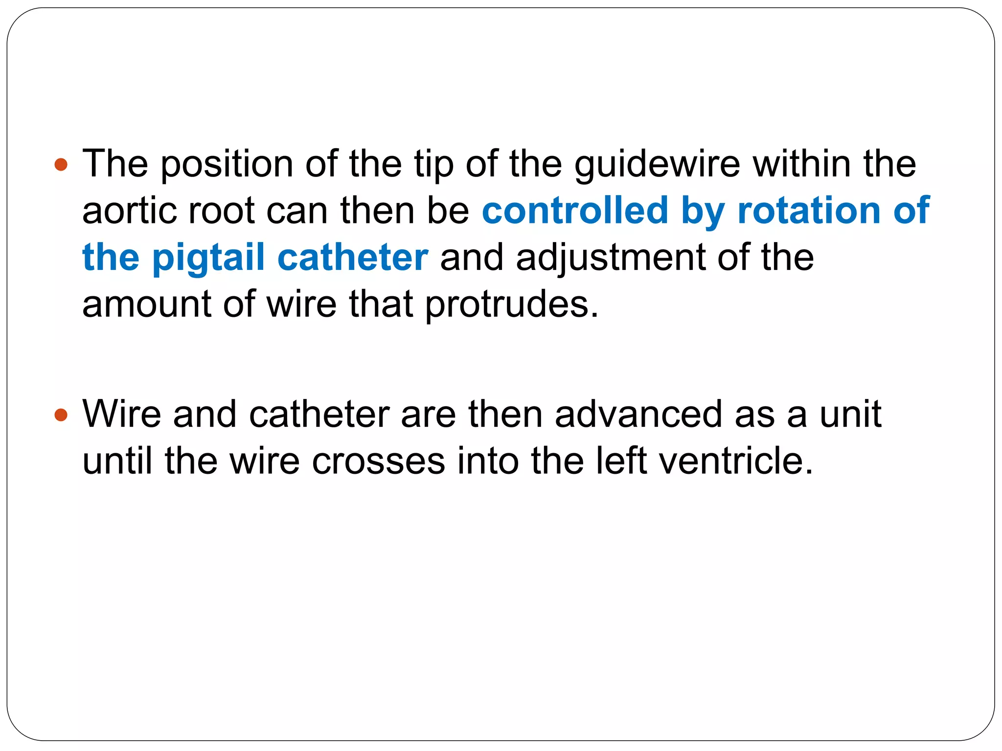  The position of the tip of the guidewire within the
aortic root can then be controlled by rotation of
the pigtail catheter and adjustment of the
amount of wire that protrudes.
 Wire and catheter are then advanced as a unit
until the wire crosses into the left ventricle.
 