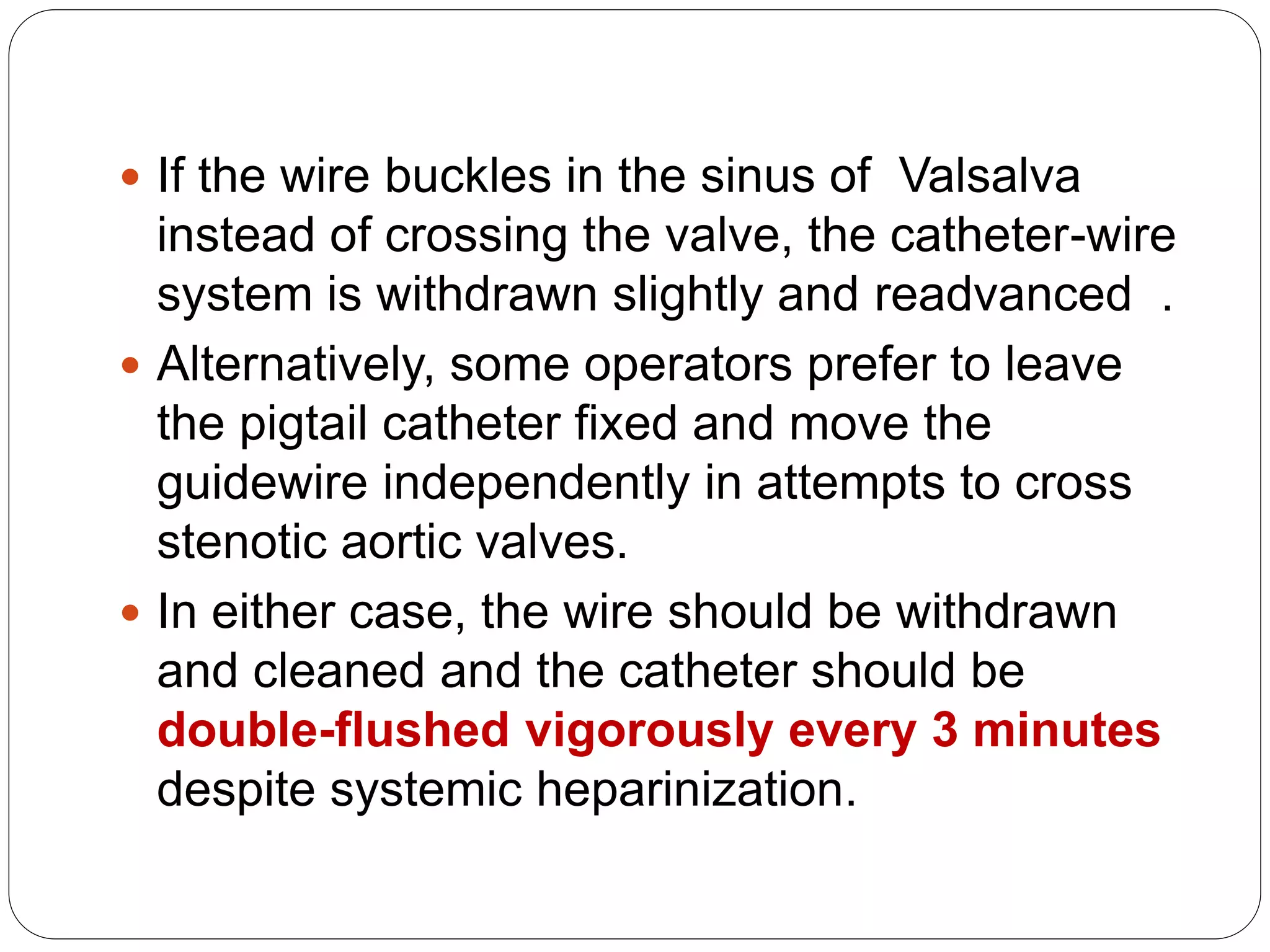  If the wire buckles in the sinus of Valsalva
instead of crossing the valve, the catheter-wire
system is withdrawn slightly and readvanced .
 Alternatively, some operators prefer to leave
the pigtail catheter fixed and move the
guidewire independently in attempts to cross
stenotic aortic valves.
 In either case, the wire should be withdrawn
and cleaned and the catheter should be
double-flushed vigorously every 3 minutes
despite systemic heparinization.
 