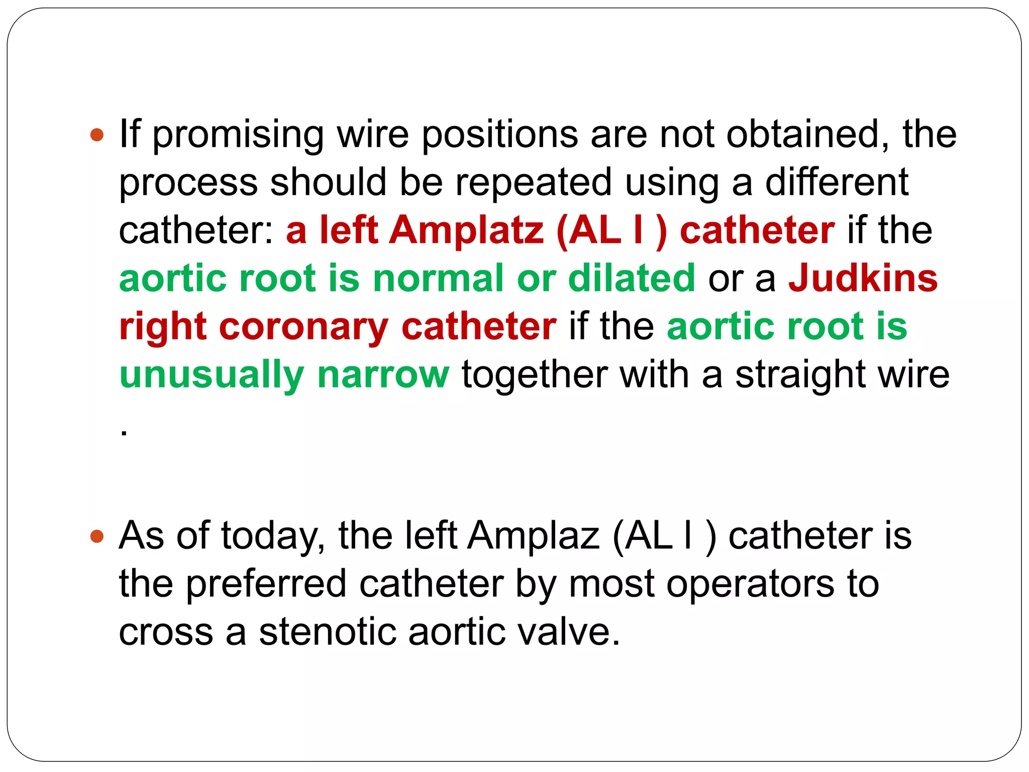  If promising wire positions are not obtained, the
process should be repeated using a different
catheter: a left Amplatz (AL l ) catheter if the
aortic root is normal or dilated or a Judkins
right coronary catheter if the aortic root is
unusually narrow together with a straight wire
.
 As of today, the left Amplaz (AL l ) catheter is
the preferred catheter by most operators to
cross a stenotic aortic valve.
 