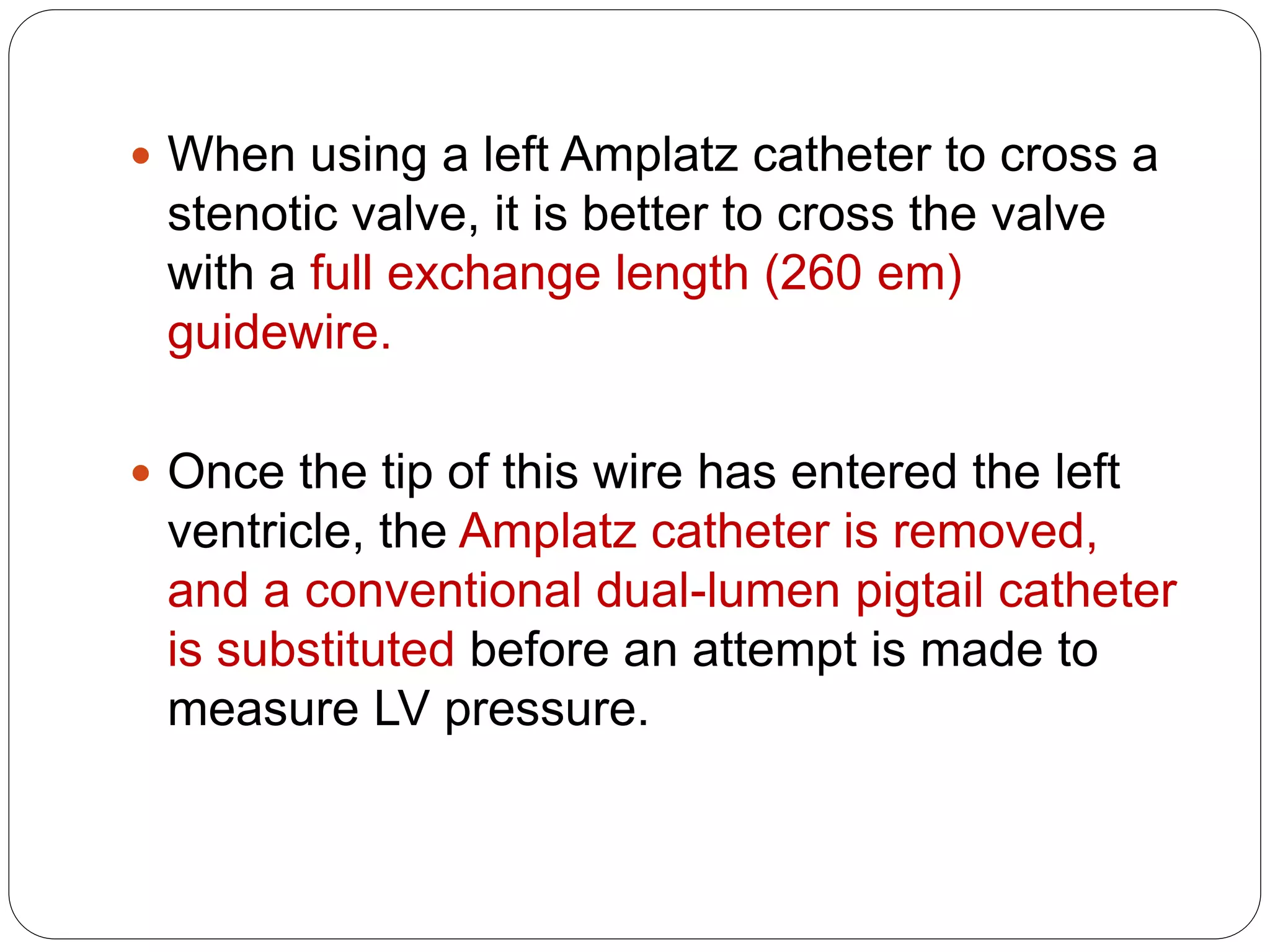  When using a left Amplatz catheter to cross a
stenotic valve, it is better to cross the valve
with a full exchange length (260 em)
guidewire.
 Once the tip of this wire has entered the left
ventricle, the Amplatz catheter is removed,
and a conventional dual-lumen pigtail catheter
is substituted before an attempt is made to
measure LV pressure.
 