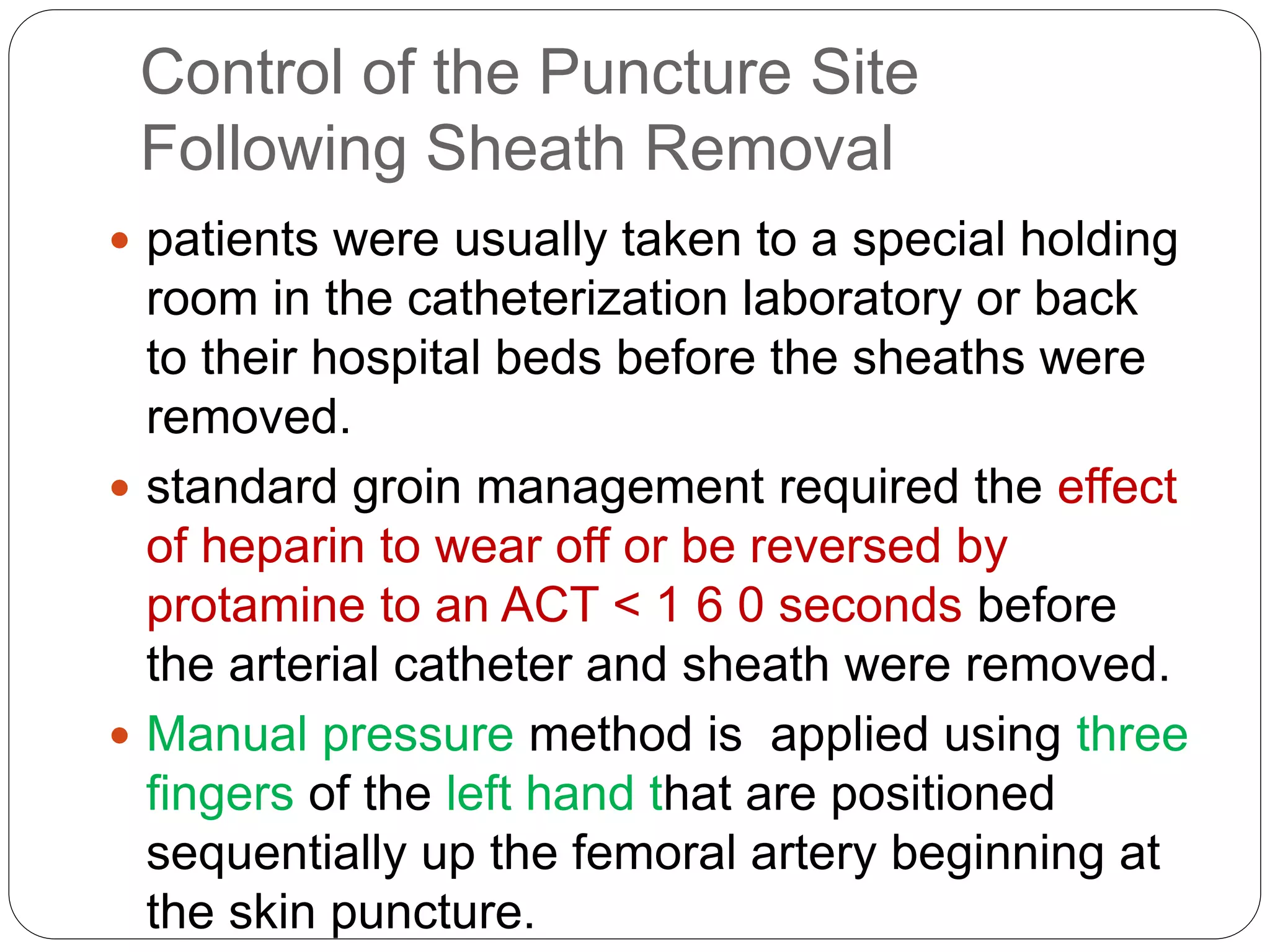 Control of the Puncture Site
Following Sheath Removal
 patients were usually taken to a special holding
room in the catheterization laboratory or back
to their hospital beds before the sheaths were
removed.
 standard groin management required the effect
of heparin to wear off or be reversed by
protamine to an ACT < 1 6 0 seconds before
the arterial catheter and sheath were removed.
 Manual pressure method is applied using three
fingers of the left hand that are positioned
sequentially up the femoral artery beginning at
the skin puncture.
 