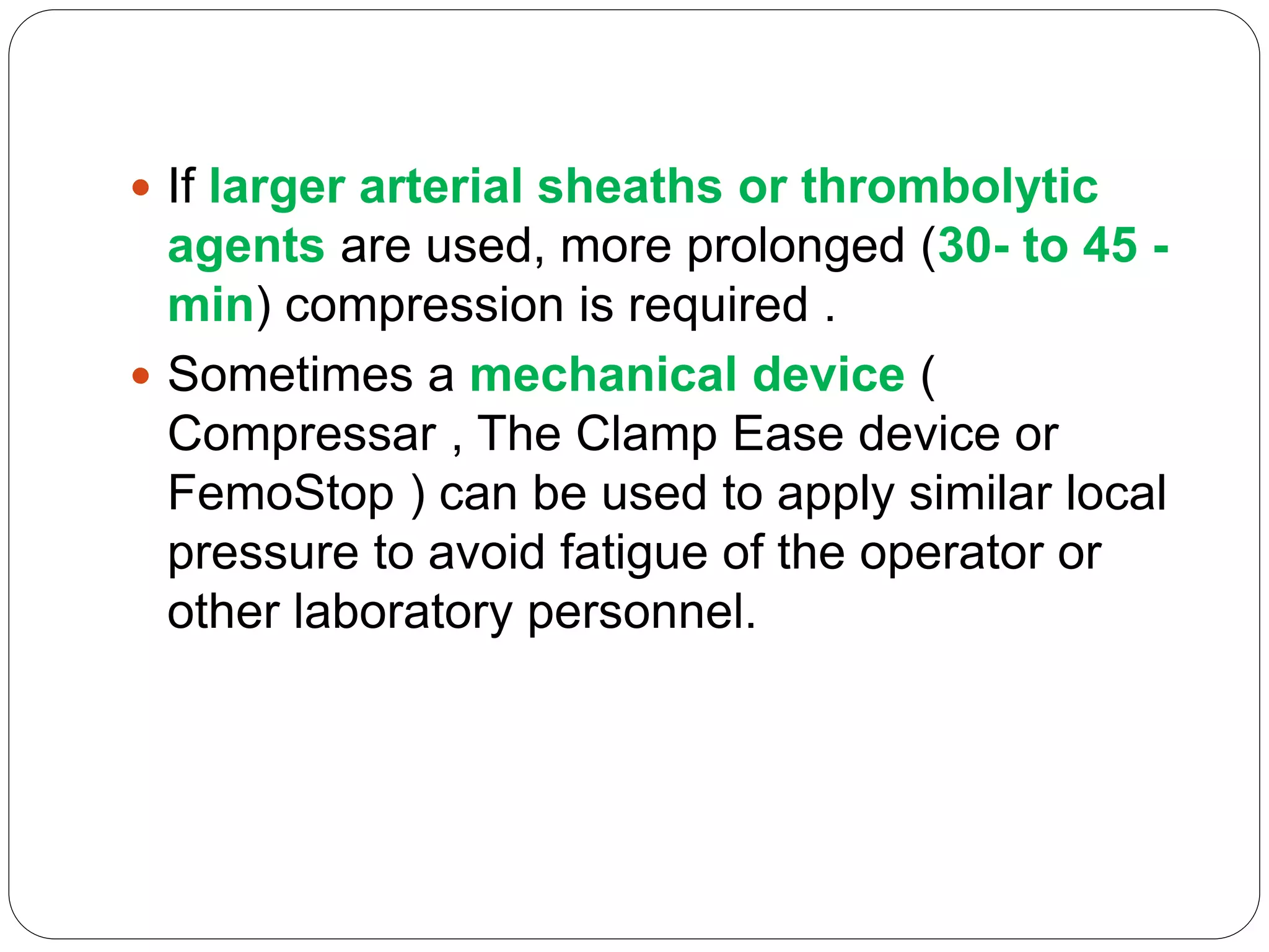  If larger arterial sheaths or thrombolytic
agents are used, more prolonged (30- to 45 -
min) compression is required .
 Sometimes a mechanical device (
Compressar , The Clamp Ease device or
FemoStop ) can be used to apply similar local
pressure to avoid fatigue of the operator or
other laboratory personnel.
 