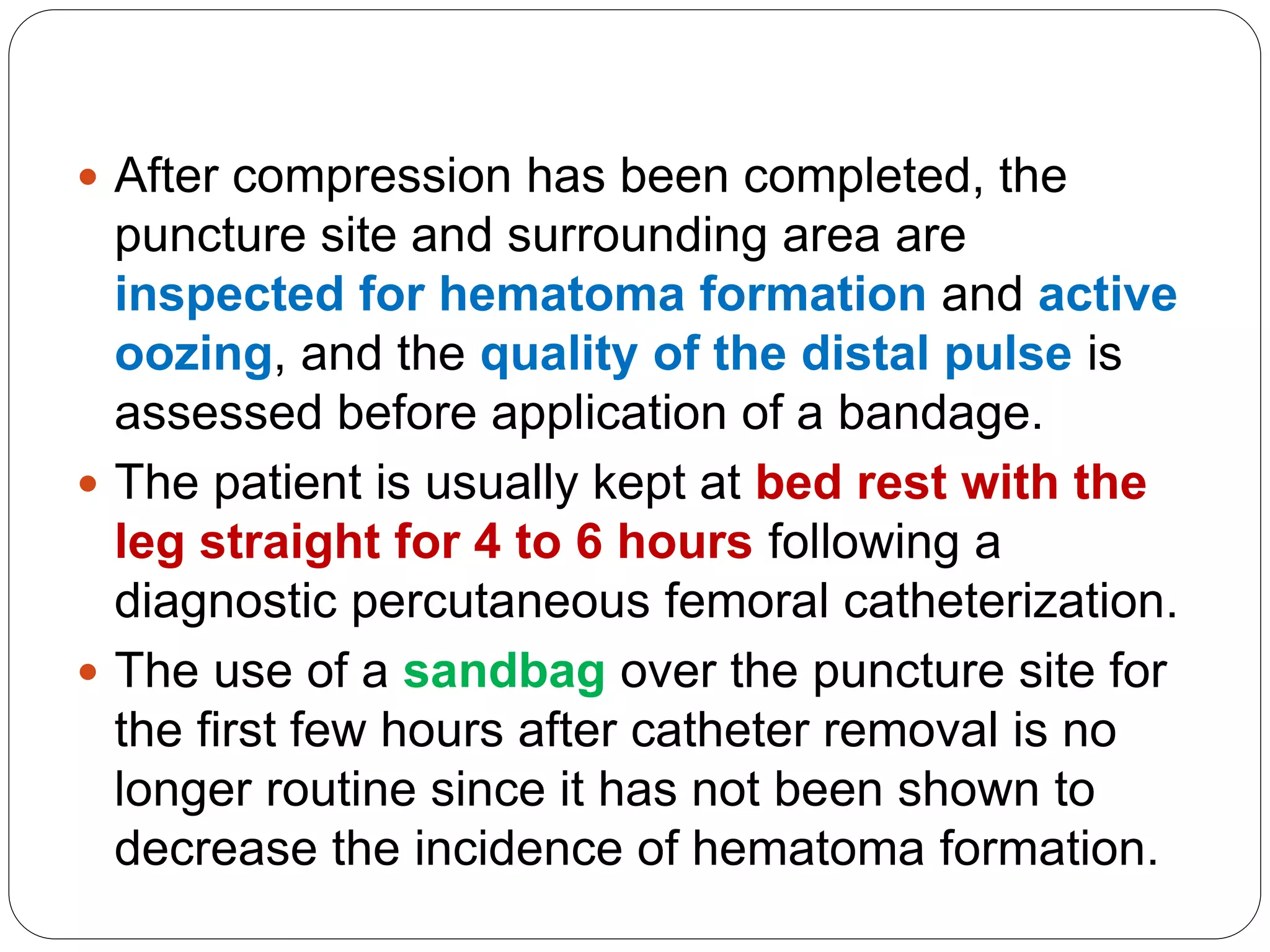  After compression has been completed, the
puncture site and surrounding area are
inspected for hematoma formation and active
oozing, and the quality of the distal pulse is
assessed before application of a bandage.
 The patient is usually kept at bed rest with the
leg straight for 4 to 6 hours following a
diagnostic percutaneous femoral catheterization.
 The use of a sandbag over the puncture site for
the first few hours after catheter removal is no
longer routine since it has not been shown to
decrease the incidence of hematoma formation.
 