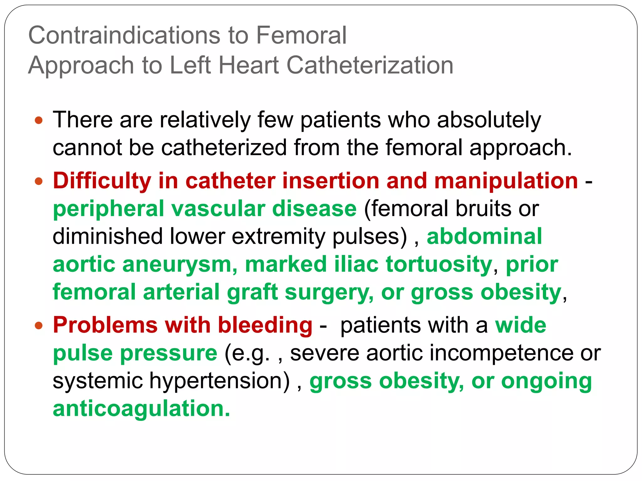 Contraindications to Femoral
Approach to Left Heart Catheterization
 There are relatively few patients who absolutely
cannot be catheterized from the femoral approach.
 Difficulty in catheter insertion and manipulation -
peripheral vascular disease (femoral bruits or
diminished lower extremity pulses) , abdominal
aortic aneurysm, marked iliac tortuosity, prior
femoral arterial graft surgery, or gross obesity,
 Problems with bleeding - patients with a wide
pulse pressure (e.g. , severe aortic incompetence or
systemic hypertension) , gross obesity, or ongoing
anticoagulation.
 