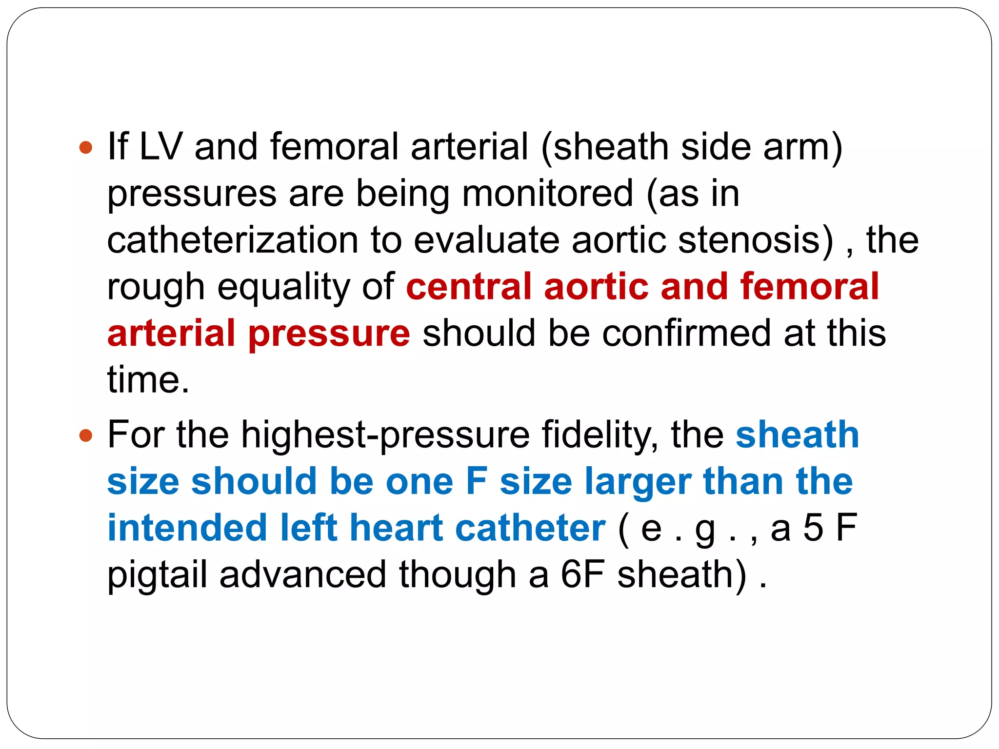  If LV and femoral arterial (sheath side arm)
pressures are being monitored (as in
catheterization to evaluate aortic stenosis) , the
rough equality of central aortic and femoral
arterial pressure should be confirmed at this
time.
 For the highest-pressure fidelity, the sheath
size should be one F size larger than the
intended left heart catheter ( e . g . , a 5 F
pigtail advanced though a 6F sheath) .
 