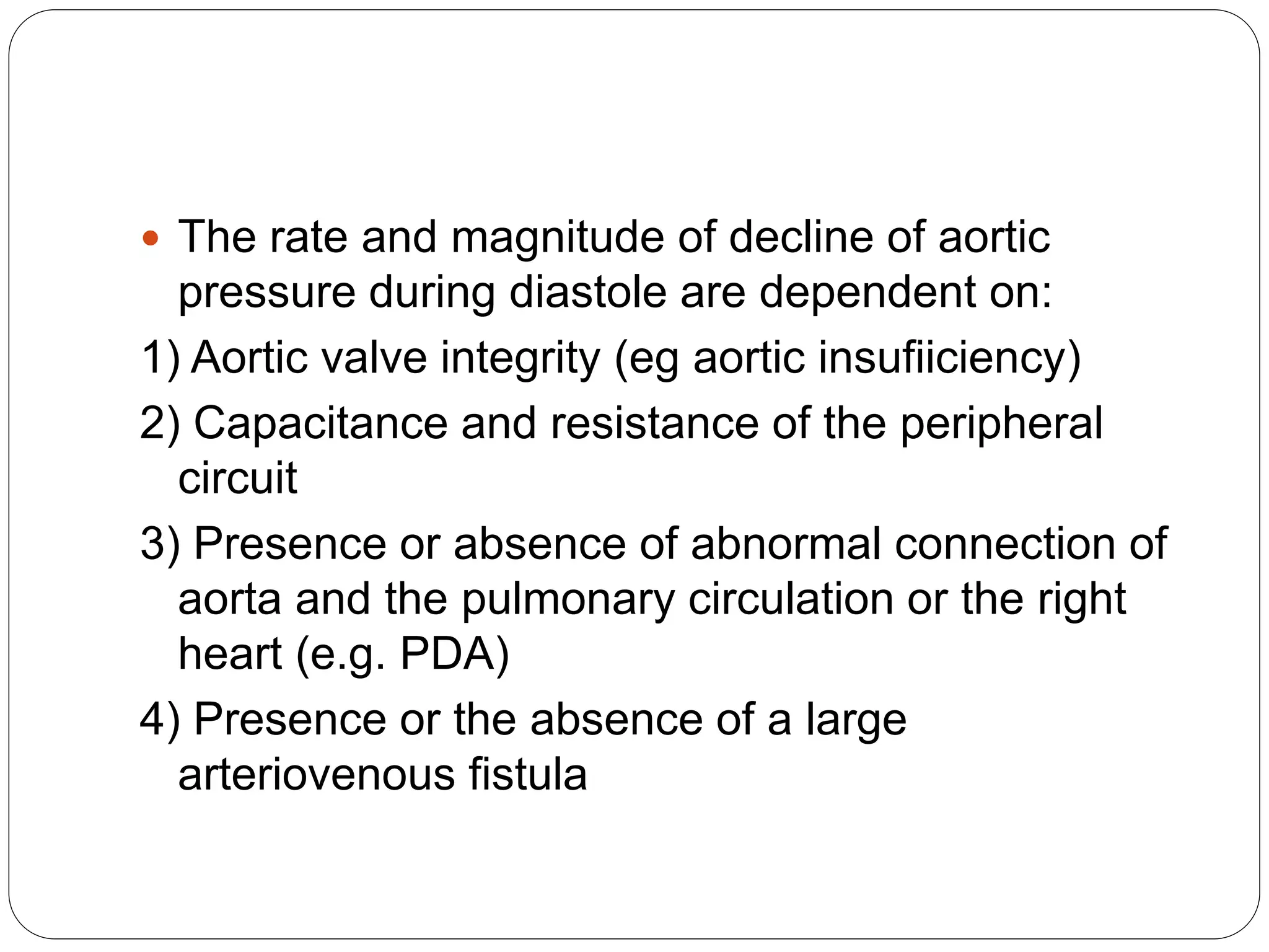  The rate and magnitude of decline of aortic
pressure during diastole are dependent on:
1) Aortic valve integrity (eg aortic insufiiciency)
2) Capacitance and resistance of the peripheral
circuit
3) Presence or absence of abnormal connection of
aorta and the pulmonary circulation or the right
heart (e.g. PDA)
4) Presence or the absence of a large
arteriovenous fistula
 