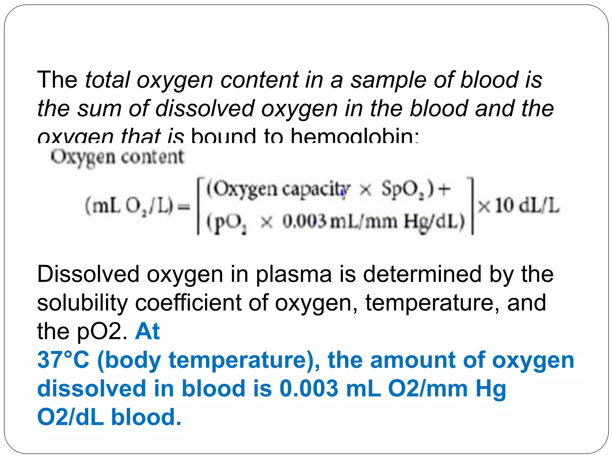 Dissolved oxygen in plasma is determined by the
solubility coefficient of oxygen, temperature, and
the pO2. At
37°C (body temperature), the amount of oxygen
dissolved in blood is 0.003 mL O2/mm Hg
O2/dL blood.
The total oxygen content in a sample of blood is
the sum of dissolved oxygen in the blood and the
oxygen that is bound to hemoglobin:
 