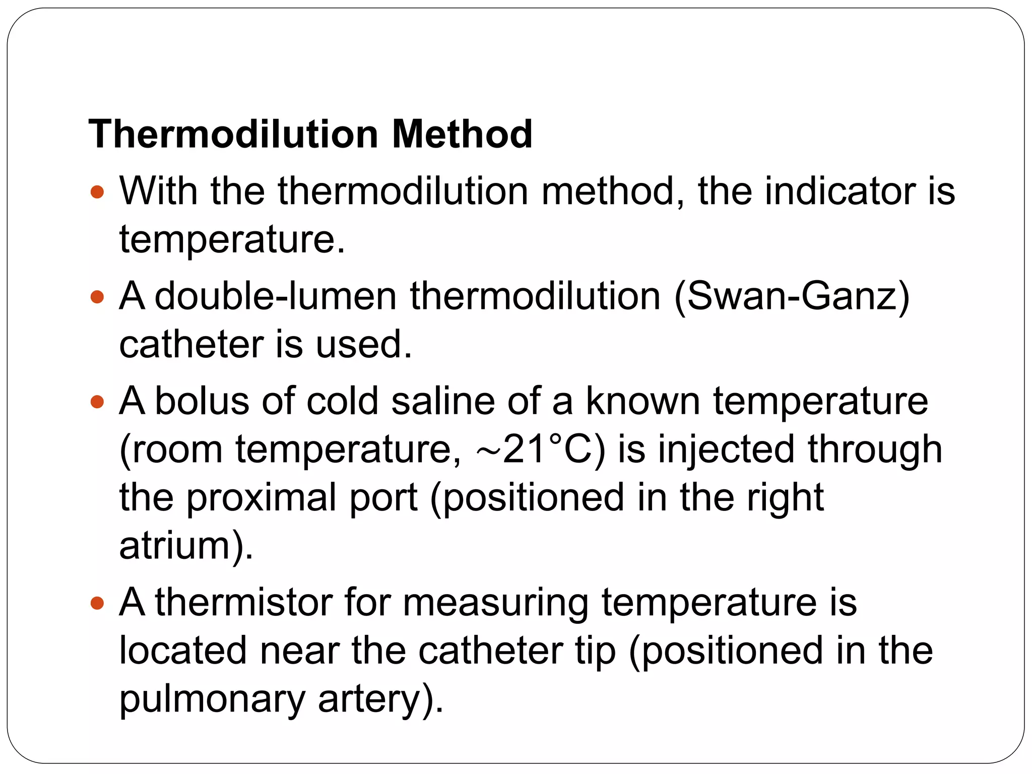 Thermodilution Method
 With the thermodilution method, the indicator is
temperature.
 A double-lumen thermodilution (Swan-Ganz)
catheter is used.
 A bolus of cold saline of a known temperature
(room temperature, ∼21°C) is injected through
the proximal port (positioned in the right
atrium).
 A thermistor for measuring temperature is
located near the catheter tip (positioned in the
pulmonary artery).
 