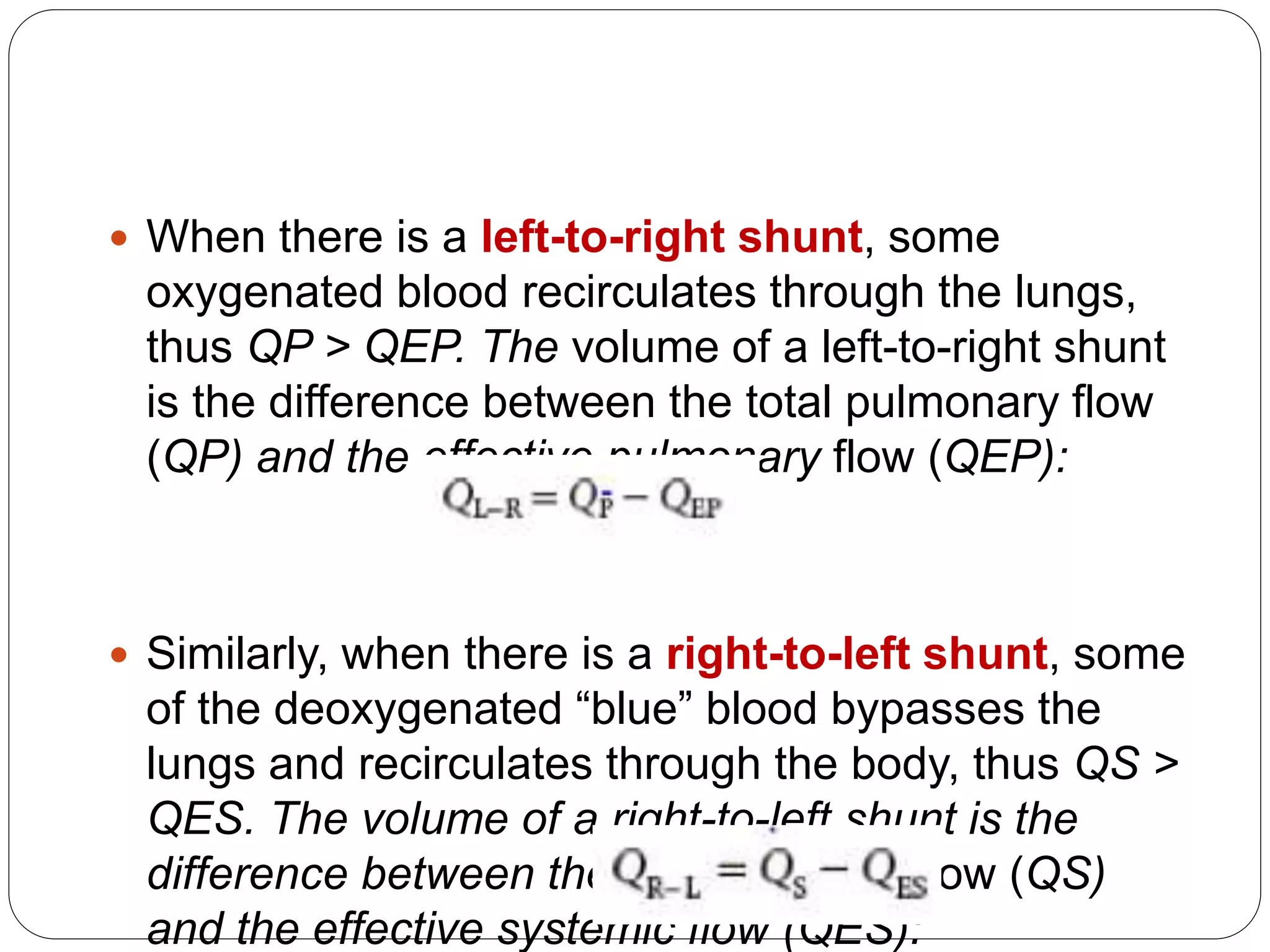  When there is a left-to-right shunt, some
oxygenated blood recirculates through the lungs,
thus QP > QEP. The volume of a left-to-right shunt
is the difference between the total pulmonary flow
(QP) and the effective pulmonary flow (QEP):
 Similarly, when there is a right-to-left shunt, some
of the deoxygenated “blue” blood bypasses the
lungs and recirculates through the body, thus QS >
QES. The volume of a right-to-left shunt is the
difference between the total systemic flow (QS)
and the effective systemic flow (QES):
 