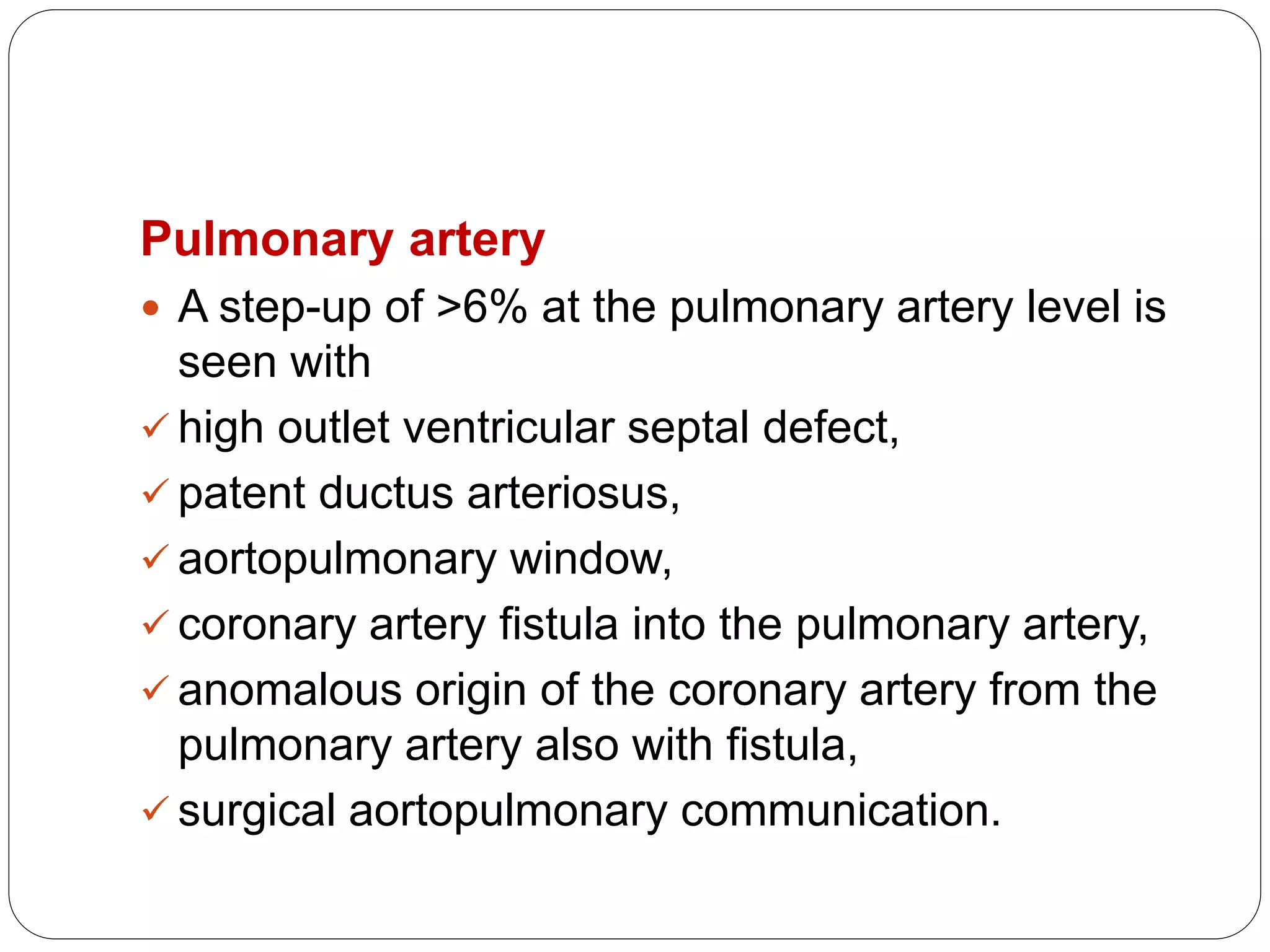 Pulmonary artery
 A step-up of >6% at the pulmonary artery level is
seen with
 high outlet ventricular septal defect,
 patent ductus arteriosus,
 aortopulmonary window,
 coronary artery fistula into the pulmonary artery,
 anomalous origin of the coronary artery from the
pulmonary artery also with fistula,
 surgical aortopulmonary communication.
 