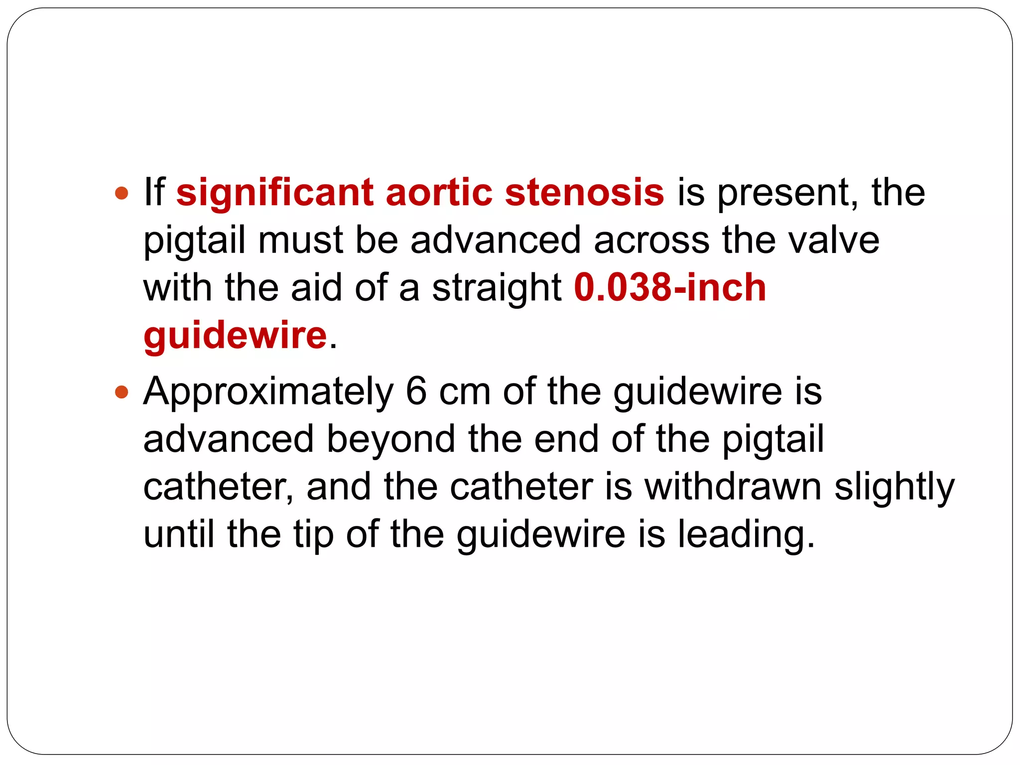  If significant aortic stenosis is present, the
pigtail must be advanced across the valve
with the aid of a straight 0.038-inch
guidewire.
 Approximately 6 cm of the guidewire is
advanced beyond the end of the pigtail
catheter, and the catheter is withdrawn slightly
until the tip of the guidewire is leading.
 