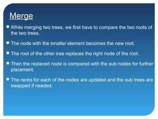 Merge
While merging two trees, we first have to compare the two roots of
the two trees.
The node with the smaller element becomes the new root.
The root of the other tree replaces the right node of the root.
Then the replaced node is compared with the sub nodes for further
placement.
The ranks for each of the nodes are updated and the sub trees are
swapped if needed.
 