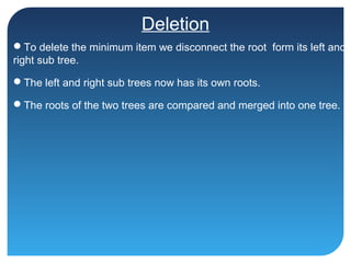 Deletion
To delete the minimum item we disconnect the root form its left and
right sub tree.
The left and right sub trees now has its own roots.
The roots of the two trees are compared and merged into one tree.
 