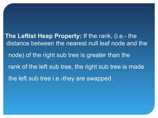 The Leftist Heap Property: If the rank, (i.e.- the
distance between the nearest null leaf node and the
node) of the right sub tree is greater than the
rank of the left sub tree, the right sub tree is made
the left sub tree i.e.-they are swapped.
 