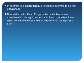 In contrast to a binary heap, a leftist tree attempts to be very
unbalanced.
Due to the Leftist Heap Property the Leftist heaps are
maintained so the right descendant of each node has lower
rank. Hence, the left sub tree is heavier than the right sub
tree.
 