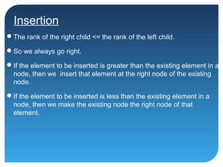 Insertion
The rank of the right child <= the rank of the left child.
So we always go right.
If the element to be inserted is greater than the existing element in a
node, then we insert that element at the right node of the existing
node.
If the element to be inserted is less than the existing element in a
node, then we make the existing node the right node of that
element.
 