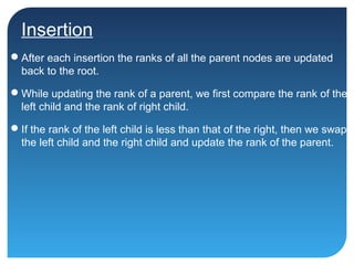 Insertion
After each insertion the ranks of all the parent nodes are updated
back to the root.
While updating the rank of a parent, we first compare the rank of the
left child and the rank of right child.
If the rank of the left child is less than that of the right, then we swap
the left child and the right child and update the rank of the parent.
 