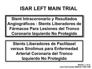 ISAR LEFT MAIN TRIAL
  Stent Intracoronario y Resultados
Angiográficos : Stents Liberadores de
 Fármacos Para Lesiones del Tronco
  Coronario Izquierdo No Protegido

  Stents Liberadores de Paclitaxel
 versus Sirolimus para Enfermedad
    Arterial Coronaria del Tronco
       Izquierdo No Protegido
                                               Mehilli, J. et al.
                          J Am Coll Cardiol 2009;53:1760-1768
 