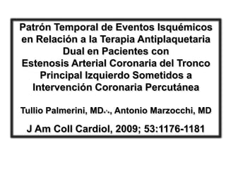 Patrón Temporal de Eventos Isquémicos
en Relación a la Terapia Antiplaquetaria
         Dual en Pacientes con
Estenosis Arterial Coronaria del Tronco
    Principal Izquierdo Sometidos a
  Intervención Coronaria Percutánea

Tullio Palmerini, MD*,*, Antonio Marzocchi, MD

 J Am Coll Cardiol, 2009; 53:1176-1181
 