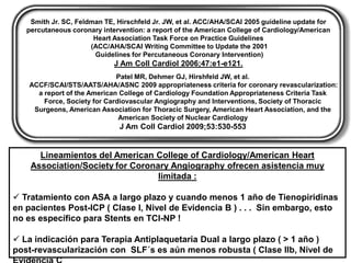 Smith Jr. SC, Feldman TE, Hirschfeld Jr. JW, et al. ACC/AHA/SCAI 2005 guideline update for
   percutaneous coronary intervention: a report of the American College of Cardiology/American
                       Heart Association Task Force on Practice Guidelines
                      (ACC/AHA/SCAI Writing Committee to Update the 2001
                       Guidelines for Percutaneous Coronary Intervention)
                             J Am Coll Cardiol 2006;47:e1-e121.
                              Patel MR, Dehmer GJ, Hirshfeld JW, et al.
    ACCF/SCAI/STS/AATS/AHA/ASNC 2009 appropriateness criteria for coronary revascularization:
      a report of the American College of Cardiology Foundation Appropriateness Criteria Task
        Force, Society for Cardiovascular Angiography and Interventions, Society of Thoracic
     Surgeons, American Association for Thoracic Surgery, American Heart Association, and the
                               American Society of Nuclear Cardiology
                              J Am Coll Cardiol 2009;53:530-553


      Lineamientos del American College of Cardiology/American Heart
    Association/Society for Coronary Angiography ofrecen asistencia muy
                                  limitada :

 Tratamiento con ASA a largo plazo y cuando menos 1 año de Tienopiridinas
en pacientes Post-ICP ( Clase I, Nivel de Evidencia B ) . . . Sin embargo, esto
no es específico para Stents en TCI-NP !

 La indicación para Terapia Antiplaquetaria Dual a largo plazo ( > 1 año )
post-revascularización con SLF´s es aún menos robusta ( Clase IIb, Nivel de
 