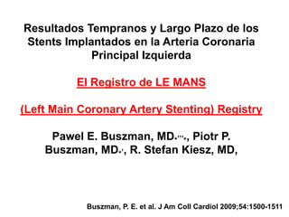 Resultados Tempranos y Largo Plazo de los
Stents Implantados en la Arteria Coronaria
            Principal Izquierda

          El Registro de LE MANS

(Left Main Coronary Artery Stenting) Registry

     Pawel E. Buszman, MD*,,,*, Piotr P.
    Buszman, MD*,, R. Stefan Kiesz, MD,



            Buszman, P. E. et al. J Am Coll Cardiol 2009;54:1500-1511
 