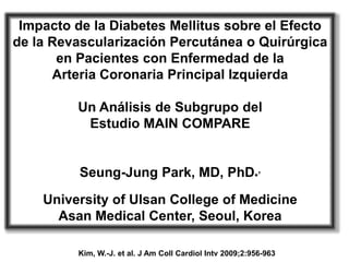 Impacto de la Diabetes Mellitus sobre el Efecto
de la Revascularización Percutánea o Quirúrgica
       en Pacientes con Enfermedad de la
      Arteria Coronaria Principal Izquierda

         Un Análisis de Subgrupo del
          Estudio MAIN COMPARE


          Seung-Jung Park, MD, PhD*,

    University of Ulsan College of Medicine
      Asan Medical Center, Seoul, Korea

          Kim, W.-J. et al. J Am Coll Cardiol Intv 2009;2:956-963
 