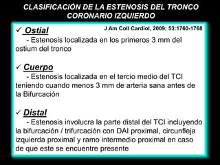 CLASIFICACIÓN DE LA ESTENOSIS DEL TRONCO
            CORONARIO IZQUIERDO

 Ostial                    J Am Coll Cardiol, 2009; 53:1760-1768

    - Estenosis localizada en los primeros 3 mm del
ostium del tronco

 Cuerpo
    - Estenosis localizada en el tercio medio del TCI
teniendo cuando menos 3 mm de arteria sana antes de
la Bifurcación

 Distal
    - Estenosis involucra la parte distal del TCI incluyendo
la bifurcación / trifurcación con DAI proximal, circunfleja
izquierda proximal y ramo intermedio proximal en caso
de que este se encuentre presente
 