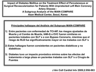 Impact of Diabetes Mellitus on the Treatment Effect of Percutaneous or
Surgical Revascularization for Patients With Unprotected Left Main Coronary
                              Artery Disease :
               A Subgroup Analysis of the MAIN-COMPARE
                    Asan Medical Center, Seoul, Korea



      Principales hallazgos del Análisis del Subgrupo MAIN-COMPARE

1) Entre pacientes con enfermedad de TCI-NP, los riesgos ajustados de
   Muerte y el Combo de Muerte, IAM-Q o EVC fueron similares en
   pacientes tratados con SLF´s o con Bypass Coronario, mientras que el
   riesgo de RLB fue significativamente mayor en los tratados con SLF´s

2) Estos hallazgos fueron consistentes en pacientes diabéticos y no
    diabéticos

3) Diabetes tuvo un impacto pronóstico mínimo sobre los efectos del
   tratamiento a largo plazo en pacientes tratados con SLF´s o Cirugía de
   Puentes



                                         J Am Coll Cardiol Intv 2009;2:956-963
 